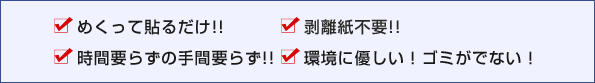 めくって貼るだけ!!　剥離紙不要!!　時間要らずの手間要らず!!　環境に優しい！ゴミがでない！